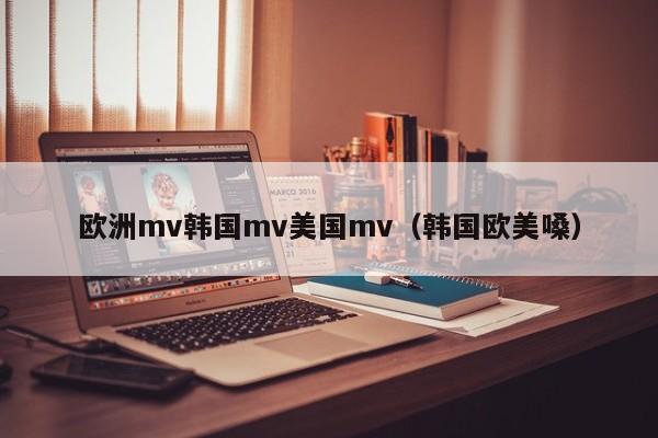 欧洲mv韩国mv美国mv(韩国欧美嗓)