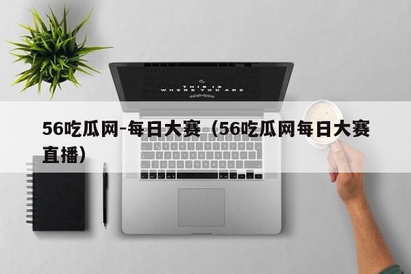 56吃瓜网-每日大赛(56吃瓜网每日大赛直播)