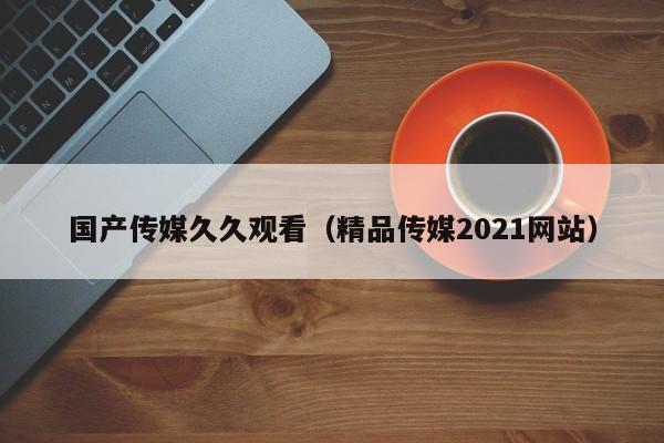 国产传媒久久观看(精品传媒2021网站)