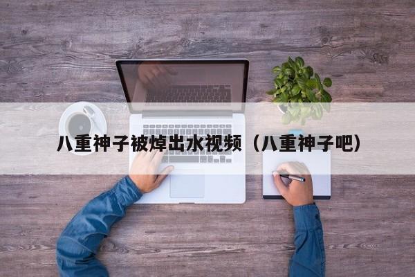 八重神子被焯出水视频(八重神子吧)