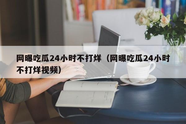 网曝吃瓜24小时不打烊(网曝吃瓜24小时不打烊视频)