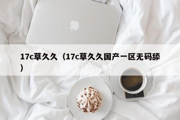 17c草久久(17c草久久国产一区无码舔)