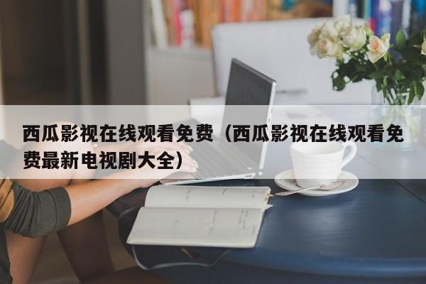 西瓜影视在线观看免费(西瓜影视在线观看免费最新电视剧大全)