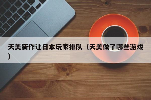 天美新作让日本玩家排队(天美做了哪些游戏)