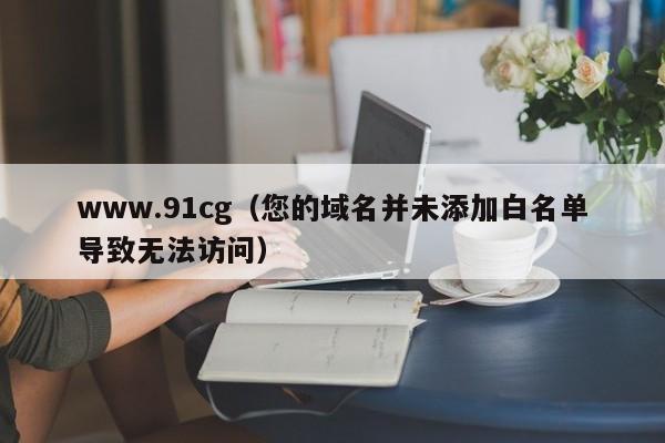 www.91cg(您的域名并未添加白名单导致无法访问)