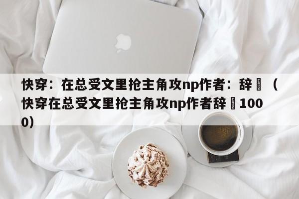 快穿:在总受文里抢主角攻np作者:辞奺(快穿在总受文里抢主角攻np作者辞奺1000)
