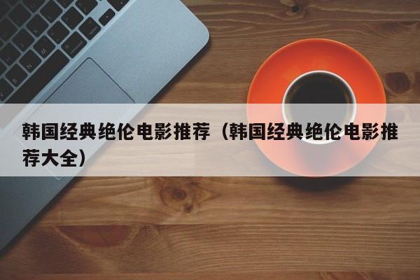 韩国经典绝伦电影推荐(韩国经典绝伦电影推荐大全)